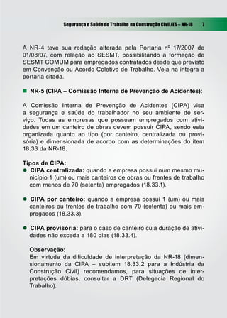 Segurança e Saúde do Trabalho na Construção Civil/ES – NR-18 7
A NR-4 teve sua redação alterada pela Portaria nº 17/2007 de
01/08/07, com relação ao SESMT, possibilitando a formação de
SESMT COMUM para empregados contratados desde que previsto
em Convenção ou Acordo Coletivo de Trabalho. Veja na integra a
portaria citada.
 NR-5 (CIPA – Comissão Interna de Prevenção de Acidentes):
A Comissão Interna de Prevenção de Acidentes (CIPA) visa
a segurança e saúde do trabalhador no seu ambiente de ser-
viço. Todas as empresas que possuam empregados com ativi-
dades em um canteiro de obras devem possuir CIPA, sendo esta
organizada quanto ao tipo (por canteiro, centralizada ou provi-
sória) e dimensionada de acordo com as determinações do item
18.33 da NR-18.
Tipos de CIPA:
 CIPA centralizada: quando a empresa possui num mesmo mu-
nicípio 1 (um) ou mais canteiros de obras ou frentes de trabalho
com menos de 70 (setenta) empregados (18.33.1).
 CIPA por canteiro: quando a empresa possui 1 (um) ou mais
canteiros ou frentes de trabalho com 70 (setenta) ou mais em-
pregados (18.33.3).
 CIPA provisória: para o caso de canteiro cuja duração de ativi-
dades não exceda a 180 dias (18.33.4).
Observação:
Em virtude da dificuldade de interpretação da NR-18 (dimen-
sionamento da CIPA – subitem 18.33.2 para a Indústria da
Construção Civil) recomendamos, para situações de inter-
pretações dúbias, consultar a DRT (Delegacia Regional do
Trabalho).
 