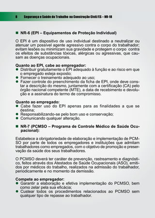 8 Segurança e Saúde do Trabalho na Construção Civil/ES – NR-18
 NR-6 (EPI – Equipamentos de Proteção Individual)
O EPI é um dispositivo de uso individual destinado a neutralizar ou
atenuar um possível agente agressivo contra o corpo do trabalhador;
evitam lesões ou minimizam sua gravidade e protegem o corpo contra
os efeitos de substâncias tóxicas, alérgicas ou agressivas, que cau-
sam as doenças ocupacionais.
Quanto ao EPI, cabe ao empregador:
 Distribuir gratuitamente o EPI adequado à função e ao risco em que
o empregado esteja exposto;
 Fornecer o treinamento adequado ao uso;
 Fazer controle do preenchimento da ﬁcha de EPI, onde deve cons-
tar a descrição do mesmo, juntamente com a certiﬁcação (CA) pelo
órgão nacional competente (MTE), a data de recebimento e devolu-
ção e a assinatura do termo de compromisso.
Quanto ao empregado:
 Cabe fazer uso do EPI apenas para as finalidades a que se
destina;
 Responsabilizando-se pelo bom uso e conservação;
 Comunicando qualquer alteração.
 NR-7 (PCMSO – Programa de Controle Médico de Saúde Ocu-
pacional):
Estabelece a obrigatoriedade de elaboração e implementação de PCM-
SO por parte de todos os empregadores e instituições que admitam
trabalhadores como empregados, com o objetivo de promoção e preser-
vação da saúde dos seus trabalhadores.
O PCMSO deverá ter caráter de prevenção, rastreamento e diagnósti-
co, feitos através dos Atestados de Saúde Ocupacionais (ASO), emiti-
dos por médicos do trabalho, realizados na admissão do trabalhador,
periodicamente e no momento da demissão.
Compete ao empregador:
 Garantir a elaboração e efetiva implementação do PCMSO, bem
como zelar pela sua eﬁcácia;
 Custear todos os procedimentos relacionados ao PCMSO sem
qualquer tipo de repasse ao trabalhador.
 