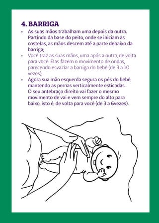 4. BARRIGA
•	 As suas mãos trabalham uma depois da outra.
Partindo da base do peito, onde se iniciam as
costelas, as mãos descem até a parte debaixo da
barriga;
•	 Você traz as suas mãos, uma após a outra, de volta
para você. Elas fazem o movimento de ondas,
parecendo esvaziar a barriga do bebê (de 3 a 10
vezes);
•	 Agora sua mão esquerda segura os pés do bebê,
mantendo as pernas verticalmente esticadas.
O seu antebraço direito vai fazer o mesmo
movimento de vai e vem sempre do alto para
baixo, isto é, de volta para você (de 3 a 6vezes).
 
