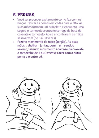 5. PERNAS
•	 Você vai proceder exatamente como fez com os
braços. Deixar as pernas esticadas para o alto. As
suas mãos formam um bracelete e enquanto uma
segura o tornozelo a outra escorrega da base da
coxa até o tornozelo. Ao se encontrarem as mãos
se invertem (de 3 a 10 vezes);
•	 Fazer o movimento de rosca (torção). As duas
mãos trabalham juntas, porém em sentido
inverso, fazendo movimentos da base da coxa até
o tornozelo (de 3 a 10 vezes). Fazer com a outra
perna e o outro pé.
 