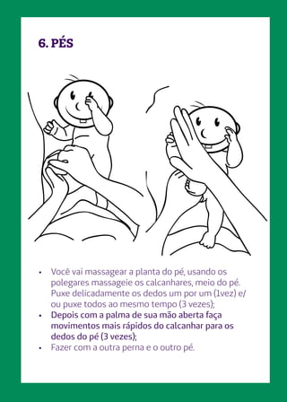 6. PÉS
•	 Você vai massagear a planta do pé, usando os
polegares massageie os calcanhares, meio do pé.
Puxe delicadamente os dedos um por um (1vez) e/
ou puxe todos ao mesmo tempo (3 vezes);
•	 Depois com a palma de sua mão aberta faça
movimentos mais rápidos do calcanhar para os
dedos do pé (3 vezes);
•	 Fazer com a outra perna e o outro pé.
 