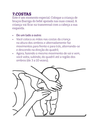 Este é um momento especial. Coloque a criança de
bruços (barriga do bebê apoiada nas suas coxas). A
criança vai ficar na transversal com a cabeça a sua
esquerda.
•	 De um lado a outro:
•	 Você coloca as mãos nas costas da criança
na altura dos ombros e alternadamente faz
movimentos para frente e para trás, alternando-se
e descendo na direção do quadril;
•	 Agora, fazendo o mesmo movimento de vai e vem,
você volta, subindo, do quadril até a região dos
ombros (de 3 a 10 vezes);
7.COSTAS
 