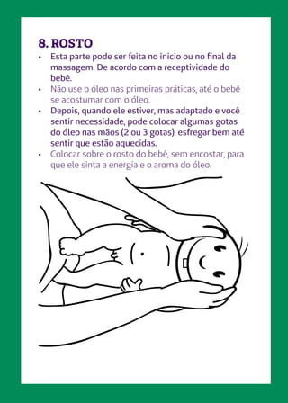 •	 Esta parte pode ser feita no inicio ou no final da
massagem. De acordo com a receptividade do
bebê.
•	 Não use o óleo nas primeiras práticas, até o bebê
se acostumar com o óleo.
•	 Depois, quando ele estiver, mas adaptado e você
sentir necessidade, pode colocar algumas gotas
do óleo nas mãos (2 ou 3 gotas), esfregar bem até
sentir que estão aquecidas.
•	 Colocar sobre o rosto do bebê, sem encostar, para
que ele sinta a energia e o aroma do óleo.
8. ROSTO
 