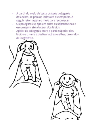 •	 A partir do meio da testa os seus polegares
deslocam-se para os lados até as têmporas. A
seguir retorna para o meio para recomeçar;
•	 Os polegares se apoiam entre as sobrancelhas e
escorregam até a lateral dos lábios;
•	 Apoiar os polegares entre a parte superior dos
lábios e o nariz e deslizar até as orelhas, puxando-
as levemente.
 