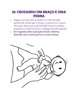 10. CRUZANDO UM BRAÇO E UMA
PERNA
•	 Segure um dos pés do bebê e a mão do lado
oposto de modo que o braço e a perna se cruzem.
Isto quer dizer que o pé do bebê tocará o ombro,
enquanto a mão irá tocar a nádega do lado oposto;
•	 Em seguida volte à posição inicial e alterne,
fazendo com a outra perna e o outro braço.
 