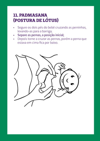 •	 Segure os dois pés do bebê cruzando as perninhas,
levando-as para a barriga;
•	 Separe as pernas, a posição inicial;
•	 Depois torne a cruzar as pernas, porém a perna que
estava em cima fica por baixo.
11. PADMASANA
(POSTURA DE LÓTUS)
 