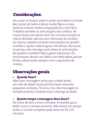 Considerações:
Ao cruzar os braços sobre o peito você libera a tensão
das costas do bebe e desse modo libera a caixa
torácica e desse modo a respiração fica mais fácil.
Trabalha também as articulações dos ombros. Ao
cruzar braço com perna você faz uma leve torção na
coluna do bebe sob seu eixo, liberando as tensões
da coluna, trabalha também articulações do quadril
e ombro e ajuda a liberar gases intestinais. Ao cruzar
as pernas sob a barriga você relaxa as articulações
do quadril e também libera gases intestinais. Os
movimentos devem ser feitos com delicadeza, porem
firmes, observando sempre com a expressão da
criança.
Observações gerais
•	 Quando fazer?
Não fazer massagem antes que o bebê tenha
um mês de idade, neste período fazer somente
pequenos contatos. Tocá-lo, mas não massageá-lo
completamente, evitando tocar a barriga do bebê.
•	 Quanto tempo a massagem deve durar?
No inicio de dois a cinco minutos. À medida que o
bebê cresce o tempo aumenta. Não existe um tempo
exato, a sessão completa pode durar de 10 a 15
minutos.
 