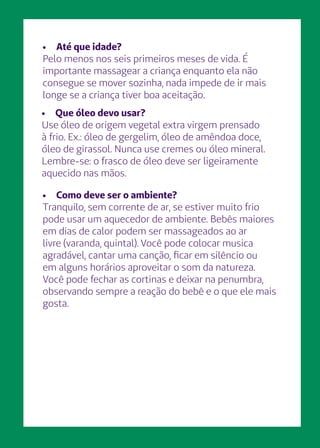 •	 Como deve ser o ambiente?
Tranquilo, sem corrente de ar, se estiver muito frio
pode usar um aquecedor de ambiente. Bebês maiores
em dias de calor podem ser massageados ao ar
livre (varanda, quintal). Você pode colocar musica
agradável, cantar uma canção, ficar em silêncio ou
em alguns horários aproveitar o som da natureza.
Você pode fechar as cortinas e deixar na penumbra,
observando sempre a reação do bebê e o que ele mais
gosta.
•	 Que óleo devo usar?
Use óleo de origem vegetal extra virgem prensado
à frio. Ex.: óleo de gergelim, óleo de amêndoa doce,
óleo de girassol. Nunca use cremes ou óleo mineral.
Lembre-se: o frasco de óleo deve ser ligeiramente
aquecido nas mãos.
•	 Até que idade?
Pelo menos nos seis primeiros meses de vida. É
importante massagear a criança enquanto ela não
consegue se mover sozinha, nada impede de ir mais
longe se a criança tiver boa aceitação.
 