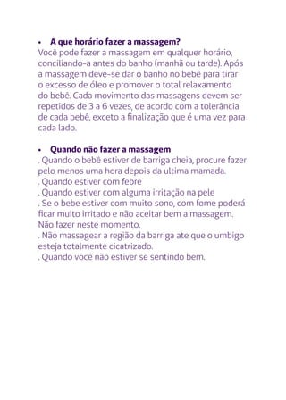 •	 A que horário fazer a massagem?
Você pode fazer a massagem em qualquer horário,
conciliando-a antes do banho (manhã ou tarde). Após
a massagem deve-se dar o banho no bebê para tirar
o excesso de óleo e promover o total relaxamento
do bebê. Cada movimento das massagens devem ser
repetidos de 3 a 6 vezes, de acordo com a tolerância
de cada bebê, exceto a finalização que é uma vez para
cada lado.
•	 Quando não fazer a massagem
. Quando o bebê estiver de barriga cheia, procure fazer
pelo menos uma hora depois da ultima mamada.
. Quando estiver com febre
. Quando estiver com alguma irritação na pele
. Se o bebe estiver com muito sono, com fome poderá
ficar muito irritado e não aceitar bem a massagem.
Não fazer neste momento.
. Não massagear a região da barriga ate que o umbigo
esteja totalmente cicatrizado.
. Quando você não estiver se sentindo bem.
 