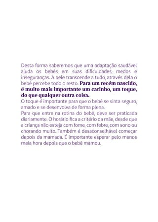 Desta forma saberemos que uma adaptação saudável
ajuda os bebês em suas dificuldades, medos e
inseguranças. A pele transcende a tudo, através dela o
bebê percebe todo o resto. Para um recém nascido,
é muito mais importante um carinho, um toque,
do que qualquer outra coisa.
O toque é importante para que o bebê se sinta seguro,
amado e se desenvolva de forma plena.
Para que entre na rotina do bebê, deve ser praticada
diariamente. O horário fica a critério da mãe, desde que
a criança não esteja com fome, com febre, com sono ou
chorando muito. Também é desaconselhável começar
depois da mamada. É importante esperar pelo menos
meia hora depois que o bebê mamou.
 