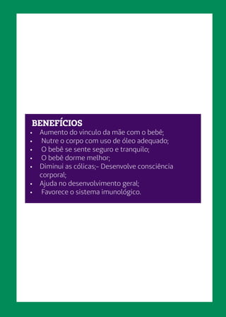 BENEFÍCIOS
•	 Aumento do vinculo da mãe com o bebê;
•	 Nutre o corpo com uso de óleo adequado;
•	 O bebê se sente seguro e tranquilo;
•	 O bebê dorme melhor;
•	 Diminui as cólicas;- Desenvolve consciência
corporal;
•	 Ajuda no desenvolvimento geral;
•	 Favorece o sistema imunológico.
 