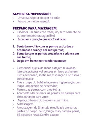 MATERIAL NECESSÁRIO
•	 Uma toalha para colocar no colo;
•	 Frasco com óleo vegetal.
PREPARO PARA MASSAGEM
•	 Escolher um ambiente tranquilo, sem corrente de
ar, em temperatura agradável;
•	 Escolher a posição que você vai ficar:
1.	 Sentada no chão com as pernas esticadas e
acomodar a criança em suas pernas;
2.	 Sentada com as pernas cruzadas e a criança em
sua frente;
3.	 De pé em frente ao trocador ou mesa;
•	 É essencial que suas mãos estejam relaxadas.
Isto só será possível se seus ombros estiverem
livres de tensão, sentir sua respiração e se estiver
concentrada;
•	 Tire a roupa do bebê e faça uma higienização com
lenço umedecido se necessário;
•	 Forre suas pernas com uma tolha;
•	 Acomode o bebê em suas pernas, de barriga para
cima, olhando para você;
•	 Aqueça o frasco do óleo em suas mãos.
•	 A massagem
•	 A massagem da Shantala é realizada em várias
partes do corpo: peito, braço, mão, barriga, perna,
pé, costas e rosto.Confira abaixo:
 