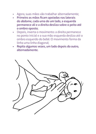 •	 Agora, suas mãos vão trabalhar alternadamente;
•	 Primeiro as mãos ficam apoiadas nas laterais
do abdome, cada uma de um lado, a esquerda
permanece ali e a direita desliza sobre o peito até
o ombro oposto;
•	 Depois, inverta o movimento: a direita permanece
no ponto inicial e a sua mão esquerda desliza até o
ombro esquerdo do bebê. O movimento forma da
linha uma linha diagonal;
•	 Repita algumas vezes, um lado depois do outro,
alternadamente.
 