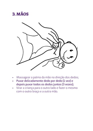 3. MÃOS
•	 Massagear a palma da mão na direção dos dedos;
•	 Puxar delicadamente dedo por dedo (1 vez) e
depois puxar todos os dedos juntos (3 vezes);
•	 Virar a criança para o outro lado e fazer o mesmo
com o outro braço e a outra mão.
 