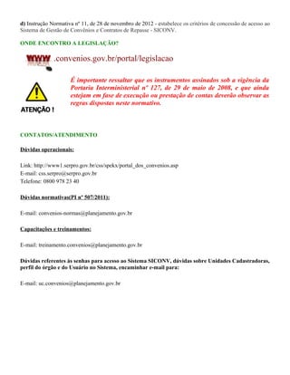 d) Instrução Normativa nº 11, de 28 de novembro de 2012 - estabelece os critérios de concessão de acesso ao
Sistema de Gestão de Convênios e Contratos de Repasse - SICONV.
ONDE ENCONTRO A LEGISLAÇÃO?
.convenios.gov.br/portal/legislacao
É importante ressaltar que os instrumentos assinados sob a vigência da
Portaria Interministerial nº 127, de 29 de maio de 2008, e que ainda
estejam em fase de execução ou prestação de contas deverão observar as
regras dispostas neste normativo.
CONTATOS/ATENDIMENTO
Dúvidas operacionais:
Link: http://www1.serpro.gov.br/css/spekx/portal_dos_convenios.asp
E-mail: css.serpro@serpro.gov.br
Telefone: 0800 978 23 40
Dúvidas normativas(PI nº 507/2011):
E-mail: convenios-normas@planejamento.gov.br
Capacitações e treinamentos:
E-mail: treinamento.convenios@planejamento.gov.br
Dúvidas referentes às senhas para acesso ao Sistema SICONV, dúvidas sobre Unidades Cadastradoras,
perfil do órgão e do Usuário no Sistema, encaminhar e-mail para:
E-mail: uc.convenios@planejamento.gov.br
 