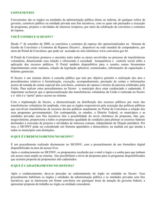 CONVENENTES
Convenentes são os órgãos ou entidades da administração pública direta ou indireta, de qualquer esfera de
governo, consórcio público ou entidade privada sem fins lucrativos, com os quais são pactuados a execução
de programas, projetos e atividades de interesse recíproco, por meio da celebração de convênios e contratos
de repasse.
VOCÊ CONHECE O SICONV?
Desde 1° de setembro de 2008, os convênios e contratos de repasse são operacionalizados no Sistema de
Gestão de Convênios e Contratos de Repasse (Siconv) , disponível na rede mundial de computadores, por
meio do Portal de Convênios, que pode ser acessado no sítio eletrônico www.convenios.gov.br.
O Portal de Convênios promove o encontro entre todos os atores envolvidos no processo de transferências
voluntárias, dinamizando essa relação e oferecendo à sociedade transparência e controle social sobre a
aplicação dos recursos públicos. O Portal também disponibiliza para o usuário outras ferramentas
importantestais como manuais, relação da legislação aplicável, comunicados, informações de capacitação e
boletins gerenciais.
O Siconv é um sistema aberto à consulta pública que tem por objetivo permitir a realização dos atos e
procedimentos relativos à formalização, execução, acompanhamento, prestação de contas e informações
acerca de tomada de contas especial dos convênios, contratos de repasse e termos de parceria celebrados pela
União. Para realizar estes procedimentos no Siconv o município deve estar credenciado e cadastrado. É
importante esclarecer que a operacionalização das transferências voluntárias da União é realizada no Siconv
e o sítio é a “porta” para o acesso ao sistema.
Com a implantação do Siconv, a democratização na distribuição dos recursos públicos por meio das
transferências voluntárias foi ampliada, visto que os órgãos responsáveis pela execução das políticas públicas
que envolvem transferências de recursos devem publicar anualmente no Portal de Convênios a relação dos
seus programas governamentais. Em contrapartida, os estados, o Distrito Federal, os municípios e as
entidades privadas sem fins lucrativos têm a possibilidade do envio eletrônico de propostas, fato que,
inegavelmente, proporciona a todos os proponentes igualdade de condições para pleitear os recursos federais
destinados à execução de projetos e atividades de interesse comum, independente de filiação partidária. Por
isso, o SICONV pode ser considerado um Sistema apartidário e democrático, na medida em que atende a
todos os municípios sem distinções.
O QUE É CREDENCIAMENTO NO SICONV?
É um procedimento realizado diretamente no SICONV, com o preenchimento de um formulário digital
disponibilizado na área de acesso livre.
Após o credenciamento no SICONV, os proponentes receberão por e-mail o login e a senha para que tenham
um acesso mais amplo ao sistema. Isto possibilitará o envio de propostas para os programas disponibilizados
que aceitem proposta de proponentes não cadastrados.
O QUE É CADASTRAMENTO NO SISTEMA?
Após o credenciamento, deve-se proceder ao cadastramento do órgão ou entidade no Siconv. Esse
procedimento habilitará os órgãos e entidades da administração pública e as entidades privadas sem fins
lucrativos, que se interessem em firmar convênios em quaisquer áreas de atuação do governo federal, a
apresentar proposta de trabalho ao órgão ou entidade concedente.
 