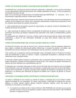 COMO ATUALIZAR OS DADOS CADASTRAIS DO MUNICÍPIO NO SICONV?
Considerando que o município já esteja devidamente credenciado e cadastrado, os novos gestores municipais
ou seus representantes legais deverão procurar uma unidade cadastradora do Siconv. A lista está disponível,
no Portal de Convênios, no link
https://www.convenios.gov.br/portal/arquivos/UnidadesCadastradoras060309.pdf. É necessário levar a
documentação exigida para atualizar os dados desse cadastro.
O representante legal, responsável pela entrega dos documentos e das informações para fins de atualização de
cadastro, deverá comprovar seu vínculo com o município, demonstrando os poderes para representá-lo neste
ato, mediante apresentação dos seguintes documentos:
I - cópia autenticada dos documentos pessoais do representante, em especial, Carteira de Identidade (CI) e
Cadastro de Pessoas Físicas (CPF)
II - cópia autenticada do diploma eleitoral, acompanhada da publicação da portaria de nomeação ou outro
instrumento equivalente, que delegue competência para representar o ente, órgão ou entidade pública, quando
for o caso.
O cadastramento tem validade de 1 (um) ano, contado a partir do dia de aprovação do cadastro pela unidade
cadastradora, e deverá ter suas informações atualizadas ao longo deste período sempre que houver
necessidade.
COMO O MUNICÍPIO PODE TER ACESSO AOS RECURSOS DA UNIÃO?
No Portal de Convênios, por meio do Acesso Livre, é possível consultar a lista dos programas disponíveis
pelos órgãos e entidades da administração pública federal para a execução de projetos e atividades, cuja
transferência de recursos financeiros será viabilizada por meio de convênios e contratos de repasse.
Vale ressaltar que os programas possuem periodicidade anual e divulgação direta no Portal de Convênios
onde são estabelecidas as regras, os critérios, o objeto, a qualificação da proposta e a definição da esfera
administrativa que o programa atende.
O município também poderá encontrar as informações sobre os programas federais diretamente no site dos
órgãos concedentes e também no Portal Federativo, desenvolvido com o objetivo de agregar informações de
interesse dos entes federados (www.portalfederativo.gov.br).
É importante que o município interessado em obter recursos da União faça um estudo das reais necessidades
locais definindo as áreas que demandam mais investimento e estabelecendo assim uma escala de prioridades.
A partir desse levantamento, os gestores municipais terão condições de identificar os programas de governo
disponíveis e as diretrizes para elaboração de proposta de trabalho com o objetivo de pleitear os recursos
necessários.
VEDAÇÕES À CELEBRAÇÃO DE CONVÊNIOS E CONTRATOS DE REPASSE
Ao propor a celebração de um convênio ou contrato de repasse, o município deve ter por objetivo atender
alguma necessidade de sua comunidade. No entanto, para garantir a efetividade do emprego dos recursos
públicos, as normas vigentes impõem algumas restrições chamadas vedações, assim, não podem ser
celebrados ou executados os convênios que:
 A execução de seu objeto envolver valores inferiores a R$ 100.000,00 (cem mil reais) ou, no caso de
execução de obras e serviços de engenharia, quando o repasse da União seja inferior a R$ 250.000,00
(duzentos e cinquenta mil reais);
 