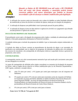 Quando os limites de R$ 100.000,00 (cem mil reais) e R$ 250.000,00
(cem mil reais) não forem atingidos, o município poderá formar
consórcio público com outros municípios que tenham as mesmas
necessidades a fim de alcançar os limites estabelecidos pela legislação.
 A utilização dos recursos esteja em desacordo com o plano de trabalho ou tenha finalidade diferente
da estabelecida no termo de convênio ou contrato de repasse, ainda que em situação de emergência;
 A realização de despesas com publicidade visem à promoção pessoal do gestor público;
 A realização de despesa ocorra em data anterior à vigência do convênio ou o pagamento seja efetuado
em data posterior à vigência do convênio.
INCLUSÃO DE PROPOSTA DE TRABALHO
O procedimento ocorre após a divulgação dos programas pelos órgãos e entidades da administração pública
federal e é feito pelos proponentes diretamente no Portal de Convênios.
A condição mínima para a inclusão das propostas de trabalho é que os interessados estejam credenciados no
sistema.
A inclusão dos dados no Siconv consiste no preenchimento da descrição do objeto a ser executado; da
justificativa em conformidade com os objetivos do programa; da indicação do público-alvo; da estimativa
dos recursos do concedente e da contrapartida; de informações relativas à capacidade técnica e gerencial do
proponente; entre outros.
CONTRAPARTIDA
A contrapartida consiste em valor economicamente mensurável que será arcado pelo convenente como parte
de suas obrigações no convênio.
As regras de contrapartida são definidas pelos órgãos concedentes no momento da divulgação do programa
no Siconv, onde os órgãos devem observar os limites estabelecidos pela Lei de Diretrizes Orçamentárias –
LDO vigente, conforme o exemplo abaixo:
α) entre 2% (dois por cento) e 4% (quatro por cento) para municípios com até cinquenta mil
habitantes;
b) 4% (quatro por cento) e 8% (oito por cento) para municípios acima de cinquenta mil habitan-
tes localizados nas áreas prioritárias definidas no âmbito da Política Nacional de Desenvolvi-
mento Regional (PNDR) , nas áreas da Superintendência do Desenvolvimento do
Nordeste(Sudene), da Superintendência do Desenvolvimento da Amazônia (Sudam) e da Su-
perintendência do Desenvolvimento do Centro-Oeste (Sudeco);
c) 8% (oito por cento) e 20% (vinte por cento) para os demais.
Fonte: Lei nº 12.708, de 17 de agosto de 2012
 