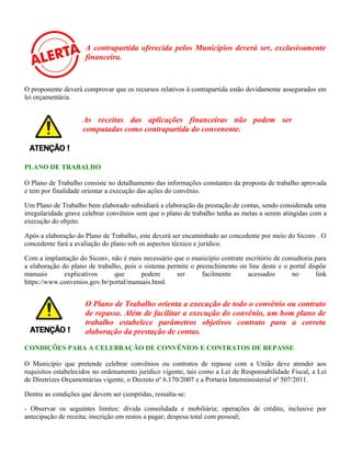 A contrapartida oferecida pelos Municípios deverá ser, exclusivamente
financeira.
O proponente deverá comprovar que os recursos relativos à contrapartida estão devidamente assegurados em
lei orçamentária.
PLANO DE TRABALHO
O Plano de Trabalho consiste no detalhamento das informações constantes da proposta de trabalho aprovada
e tem por finalidade orientar a execução das ações do convênio.
Um Plano de Trabalho bem elaborado subsidiará a elaboração da prestação de contas, sendo considerada uma
irregularidade grave celebrar convênios sem que o plano de trabalho tenha as metas a serem atingidas com a
execução do objeto.
Após a elaboração do Plano de Trabalho, este deverá ser encaminhado ao concedente por meio do Siconv . O
concedente fará a avaliação do plano sob os aspectos técnico e jurídico.
Com a implantação do Siconv, não é mais necessário que o município contrate escritório de consultoria para
a elaboração do plano de trabalho, pois o sistema permite o preenchimento on line deste e o portal dispõe
manuais explicativos que podem ser facilmente acessados no link
https://www.convenios.gov.br/portal/manuais.html.
O Plano de Trabalho orienta a execução de todo o convênio ou contrato
de repasse. Além de facilitar a execução do convênio, um bom plano de
trabalho estabelece parâmetros objetivos contrato para a correta
elaboração da prestação de contas.
CONDIÇÕES PARA A CELEBRAÇÃO DE CONVÊNIOS E CONTRATOS DE REPASSE
O Município que pretende celebrar convênios ou contratos de repasse com a União deve atender aos
requisitos estabelecidos no ordenamento jurídico vigente, tais como a Lei de Responsabilidade Fiscal, a Lei
de Diretrizes Orçamentárias vigente, o Decreto nº 6.170/2007 e a Portaria Interministerial nº 507/2011.
Dentre as condições que devem ser cumpridas, ressalta-se:
- Observar os seguintes limites: dívida consolidada e mobiliária; operações de crédito, inclusive por
antecipação de receita; inscrição em restos a pagar; despesa total com pessoal;
As receitas das aplicações financeiras não podem ser
computadas como contrapartida do convenente.
 