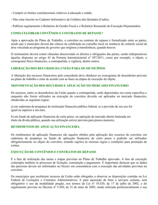 - Cumprir os limites constitucionais relativos à educação e saúde;
- Não estar inscrito no Cadastro Informativo de Créditos não Quitados (Cadin);
- Publicar regularmente o Relatório de Gestão Fiscal e o Relatório Resumido da Execução Orçamentária.
COMO CELEBRAR CONVÊNIOS E CONTRATOS DE REPASSE?
Após a aprovação do Plano de Trabalho, o convênio ou contrato de repasse é formalizado entre as partes,
sendo que o município deverá dar ciência da celebração ao conselho local ou instância de controle social da
área vinculada ao programa de governo que originou a transferência, quando houver.
O instrumento deverá conter cláusulas descrevendo os direitos e obrigações das partes, sendo indispensáveis
àquelas dispostas no artigo 43 da Portaria Interministerial nº 507/2011, como por exemplo, o objeto, o
cronograma físico-financeiro, a contrapartida, a vigência, dentre outros.
LIBERAÇÃO DOS RECURSOS DA UNIÃO PARA OS MUNICÍPIOS
A liberação dos recursos financeiros pelo concedente deve obedecer ao cronograma de desembolso previsto
no plano de trabalho e estar de acordo com as fases ou etapas de execução do objeto.
MOVIMENTAÇÃO DOS RECURSOS E APLICAÇÃO NO MERCADO FINANCEIRO
Os recursos, tanto os desembolsos da União quanto a contrapartida, serão depositados em conta específica e
enquanto não forem utilizados na execução do convênio deverão ser aplicados no mercado financeiro,
obedecidas as seguintes regras:
a) em caderneta de poupança de instituição financeira pública federal, se a previsão de seu uso for
igual ou superior a um mês;
b) em fundo de aplicação financeira de curto prazo, ou operação de mercado aberto lastreada em
título da dívida pública, quando sua utilização estiver prevista para prazos menores;
RENDIMENTOS DE APLICAÇÃO FINANCEIRA
Os rendimentos de aplicação financeira são aqueles obtidos pela aplicação dos recursos do convênio em
caderneta de poupança ou fundo de aplicação financeira de curto prazo e poderão ser utilizados
obrigatoriamente no objeto do convênio, estando sujeitos às mesmas regras e condições para prestação de
contas.
EXECUÇÃO DE CONVÊNIOS E CONTRATOS DE REPASSE
É a fase de realização das metas e etapas previstas no Plano de Trabalho aprovado. A fase de execução
contempla também os processos de licitação, contratação e pagamento. É importante destacar que os dados
das parcerias devem ser informados no Siconv em consonância com a execução das atividades previstas no
convênio.
Os municípios que receberem recursos da União estão obrigados a observar as disposições contidas na Lei
Federal de Licitações e Contratos Administrativos. E para aquisição de bens e serviços comuns, será
obrigatório o uso da modalidade pregão, nos termos da Lei nº 10.520, de 17 de julho de 2002, e do
regulamento previsto no Decreto nº 5.450, de 31 de maio de 2005, sendo utilizada preferencialmente a sua
 