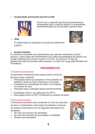 Ø Incapacidade permanente parcial ou total
Ocorre com o segurado que ﬁca permanentemente
incapacitado para o exercício laboral. A incapacidade
permanente pode ser de dois tipos: parcial e total.
Ø óbito
É o falecimento do segurado em função do acidente do
trabalho.
Ø Auxílio-Acidente
É o benefício concedido aos trabalhadores que estavam recebendo o auxílio-
doença, o qual é pago aos trabalhadores que estão impossibilitados de exercer sua
função trabalhista por período superior a 15 dias. Os primeiros 15 dias de
afastamento são remunerados pela empresa, e a partir daí é pago pelo Ministério da
Previdência.
TREINAMENTOS
Treinamento Admissional
O treinamento admissional terá carga horária mínima de
06 (seis) horas, contendo:
Ø Informações sobre as condições e meio ambiente de
trabalho e sobre os riscos inerentes a sua função;
Ø Importância da manutenção da ordem e da limpeza
no canteiro de obra;
Ø Instruções para a utilização segura das ferramentas;
Treinamento Periódico
O treinamento periódico será ministrado no início de cada fase
da obra, e contemplará a prevenção de acidentes e doenças
do trabalho relacionados com as seguintes operações e/ou
atividades:
Ø No início dos serviços de demolição;
Ø No início dos serviços de escavações e fundações;
Ø Sempre que necessário.
Ø Orientações sobre o uso adequado dos EPI´s;
Ø Informações sobre os EPC´s existentes no canteiro de obras.
8
 