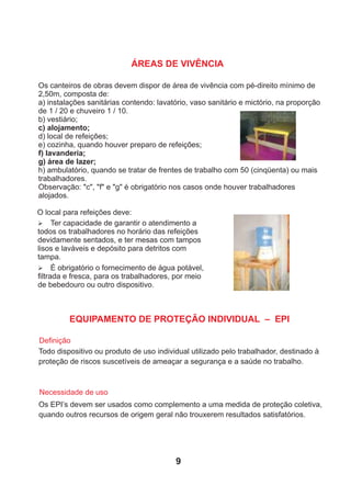 ÁREAS DE VIVÊNCIA
Os canteiros de obras devem dispor de área de vivência com pé-direito mínimo de
2,50m, composta de:
a) instalações sanitárias contendo: lavatório, vaso sanitário e mictório, na proporção
de 1 / 20 e chuveiro 1 / 10.
b) vestiário;
c) alojamento;
d) local de refeições;
e) cozinha, quando houver preparo de refeições;
f) lavanderia;
g) área de lazer;
h) ambulatório, quando se tratar de frentes de trabalho com 50 (cinqüenta) ou mais
trabalhadores.
Observação: "c", "f" e "g" é obrigatório nos casos onde houver trabalhadores
alojados.
O local para refeições deve:
Ø Ter capacidade de garantir o atendimento a
todos os trabalhadores no horário das refeições
devidamente sentados, e ter mesas com tampos
lisos e laváveis e depósito para detritos com
tampa.
Ø É obrigatório o fornecimento de água potável,
ﬁltrada e fresca, para os trabalhadores, por meio
de bebedouro ou outro dispositivo.
EQUIPAMENTO DE PROTEÇÃO INDIVIDUAL – EPI
Todo dispositivo ou produto de uso individual utilizado pelo trabalhador, destinado à
proteção de riscos suscetíveis de ameaçar a segurança e a saúde no trabalho.
Deﬁnição
Necessidade de uso
Os EPI’s devem ser usados como complemento a uma medida de proteção coletiva,
quando outros recursos de origem geral não trouxerem resultados satisfatórios.
9
 