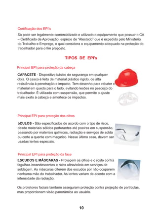 TIPOS DE EPI’s
CAPACETE - Dispositivo básico de segurança em qualquer
obra. O casco é feito de material plástico rígido, de alta
resistência à penetração e impacto. Tem desenho para rebater o
material em queda para o lado, evitando lesões no pescoço do
trabalhador. É utilizado com suspensão, que permite o ajuste
mais exato à cabeça e amortece os impactos.
óCULOS - São especiﬁcados de acordo com o tipo de risco,
desde materiais sólidos perfurantes até poeiras em suspensão,
passando por materiais químicos, radiação e serviços de solda
ou corte a quente com maçarico. Nesse último caso, devem ser
usadas lentes especiais.
Principal EPI para proteção da cabeça
Principal EPI para proteção dos olhos
ESCUDOS E MÁSCARAS - Protegem os olhos e o rosto contra
fagulhas incandescentes e raios ultravioleta em serviços de
soldagem. As máscaras diferem dos escudos por não ocuparem
nenhuma mão do trabalhador. As lentes variam de acordo com a
intensidade da radiação.
Os protetores faciais também asseguram proteção contra projeção de partículas,
mas proporcionam visão panorâmica ao usuário.
Principal EPI para proteção da face
Só pode ser legalmente comercializado e utilizado o equipamento que possuir o CA
– Certiﬁcado de Aprovação, espécie de “Atestado” que é expedido pelo Ministério
do Trabalho e Emprego, o qual considera o equipamento adequado na proteção do
trabalhador para o ﬁm proposto.
Certiﬁcação dos EPI’s
10
 