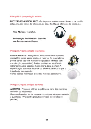 PROTETORES AURICULARES - Protegem os ouvidos em ambientes onde o ruído
está acima dos limites de tolerância, ou seja, 85 dB para oito horas de exposição.
Principal EPI para proteção auditiva
Tipo Abafador (concha).
RESPIRADORES - Asseguram o funcionamento do aparelho
respiratório contra gases, poeiras e vapores. Os respiradores
podem ser do tipo com manutenção (substitui o ﬁltro) e sem
manutenção (descartável). Podem também ser semifaciais
(abrangem nariz e boca) ou faciais (nariz, boca e olhos). A
especiﬁcação dos ﬁltros depende do tipo de substância a qual o
trabalhador está exposto.
Contra poeiras incômodas é usada a máscara descartável.
AVENTAIS - Protegem o tórax, o abdômen e parte dos membros
inferiores do trabalhador.
Os aventais podem ser de raspa de couro (para soldagem ou corte
a quente) ou PVC (contra produtos químicos e derivados de
petróleo).
Principal EPI para proteção respiratória
Principal EPI para proteção do tronco
De Inserção Reutilizáveis, podendo
ser de espuma ou silicone.
11
 