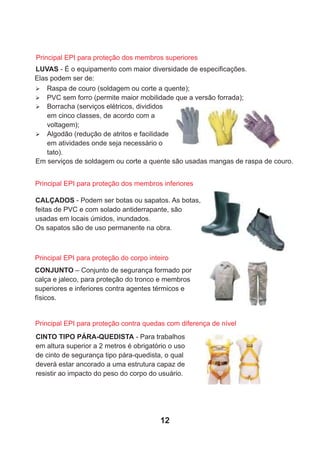 LUVAS - É o equipamento com maior diversidade de especiﬁcações.
Elas podem ser de:
Ø Borracha (serviços elétricos, divididos
em cinco classes, de acordo com a
voltagem);
Ø Algodão (redução de atritos e facilidade
em atividades onde seja necessário o
tato).
Em serviços de soldagem ou corte a quente são usadas mangas de raspa de couro.
Ø Raspa de couro (soldagem ou corte a quente);
Ø PVC sem forro (permite maior mobilidade que a versão forrada);
Principal EPI para proteção dos membros inferiores
CALÇADOS - Podem ser botas ou sapatos. As botas,
feitas de PVC e com solado antiderrapante, são
usadas em locais úmidos, inundados.
Os sapatos são de uso permanente na obra.
CONJUNTO – Conjunto de segurança formado por
calça e jaleco, para proteção do tronco e membros
superiores e inferiores contra agentes térmicos e
físicos.
CINTO TIPO PÁRA-QUEDISTA - Para trabalhos
em altura superior a 2 metros é obrigatório o uso
de cinto de segurança tipo pára-quedista, o qual
deverá estar ancorado a uma estrutura capaz de
resistir ao impacto do peso do corpo do usuário.
Principal EPI para proteção contra quedas com diferença de nível
Principal EPI para proteção do corpo inteiro
Principal EPI para proteção dos membros superiores
12
 