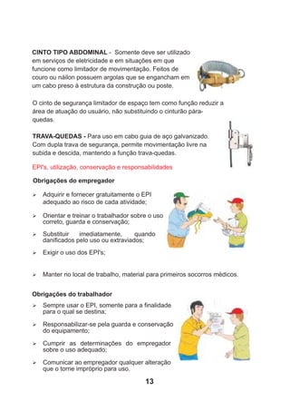 CINTO TIPO ABDOMINAL - Somente deve ser utilizado
em serviços de eletricidade e em situações em que
funcione como limitador de movimentação. Feitos de
couro ou náilon possuem argolas que se engancham em
um cabo preso à estrutura da construção ou poste.
O cinto de segurança limitador de espaço tem como função reduzir a
área de atuação do usuário, não substituindo o cinturão pára-
quedas.
TRAVA-QUEDAS - Para uso em cabo guia de aço galvanizado.
Com dupla trava de segurança, permite movimentação livre na
subida e descida, mantendo a função trava-quedas.
Obrigações do empregador
EPI's, utilização, conservação e responsabilidades
Ø Adquirir e fornecer gratuitamente o EPI
adequado ao risco de cada atividade;
Ø Orientar e treinar o trabalhador sobre o uso
correto, guarda e conservação;
Ø Substituir imediatamente, quando
daniﬁcados pelo uso ou extraviados;
Ø Exigir o uso dos EPI's;
Ø Manter no local de trabalho, material para primeiros socorros médicos.
Obrigações do trabalhador
Ø Sempre usar o EPI, somente para a ﬁnalidade
para o qual se destina;
Ø Responsabilizar-se pela guarda e conservação
do equipamento;
Ø Cumprir as determinações do empregador
sobre o uso adequado;
Ø Comunicar ao empregador qualquer alteração
que o torne impróprio para uso.
13
 