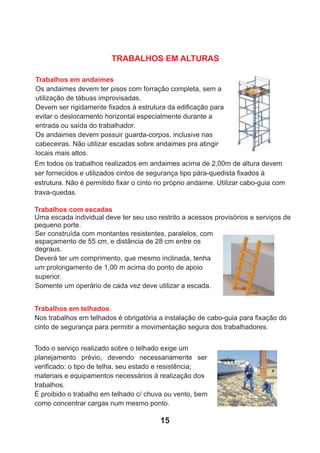 Trabalhos em andaimes
Os andaimes devem ter pisos com forração completa, sem a
utilização de tábuas improvisadas.
Devem ser rigidamente ﬁxados à estrutura da ediﬁcação para
evitar o deslocamento horizontal especialmente durante a
entrada ou saída do trabalhador.
Os andaimes devem possuir guarda-corpos, inclusive nas
cabeceiras. Não utilizar escadas sobre andaimes pra atingir
locais mais altos.
Em todos os trabalhos realizados em andaimes acima de 2,00m de altura devem
ser fornecidos e utilizados cintos de segurança tipo pára-quedista ﬁxados à
estrutura. Não é permitido ﬁxar o cinto no próprio andaime. Utilizar cabo-guia com
trava-quedas.
Trabalhos com escadas
Uma escada individual deve ter seu uso restrito a acessos provisórios e serviços de
pequeno porte.
Ser construída com montantes resistentes, paralelos, com
espaçamento de 55 cm, e distância de 28 cm entre os
degraus.
Deverá ter um comprimento, que mesmo inclinada, tenha
um prolongamento de 1,00 m acima do ponto de apoio
superior.
Somente um operário de cada vez deve utilizar a escada.
Todo o serviço realizado sobre o telhado exige um
planejamento prévio, devendo necessariamente ser
veriﬁcado: o tipo de telha, seu estado e resistência;
materiais e equipamentos necessários à realização dos
trabalhos.
É proibido o trabalho em telhado c/ chuva ou vento, bem
como concentrar cargas num mesmo ponto.
Trabalhos em telhados
Nos trabalhos em telhados é obrigatória a instalação de cabo-guia para ﬁxação do
cinto de segurança para permitir a movimentação segura dos trabalhadores.
TRABALHOS EM ALTURAS
15
 