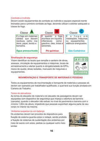 Sinalização de segurança
Visam identiﬁcar os locais que compõe o canteiro de obras,
acessos, circulação de equipamentos e máquinas, locais de
armazenamento e alertar quanto à obrigatoriedade de EPI's,
riscos de queda, áreas isoladas, manuseio de máquinas e
equipamentos.
Todos os equipamentos de movimentação e transporte de materiais e pessoas só
devem ser operados por trabalhador qualiﬁcado, o qual terá sua função anotada em
Carteira de Trabalho.
Torres de elevadores
As torres do elevador de material e do elevador de passageiros devem ser
equipadas com dispositivo de segurança que impeça a abertura da barreira
(cancela), quando o elevador não estiver no nível do pavimento e barreira com o
mínimo 1,80m de altura, impedindo que pessoas exponham alguma parte de seu
corpo no interior da mesma.
Andaime suspenso ou em balanço
Os andaimes devem ser providos de dispositivos para
ﬁxação de sistema guarda-corpo e rodapé, sendo proibida
a ﬁxação de sistemas de sustentação dos andaimes por
meio de sacos com areia, pedras ou qualquer outro meio
similar.
Combate a incêndio
Devem existir equipamentos de combate ao incêndio e equipes especial-mente
treinadas para o primeiro combate ao fogo, devendo utilizar o extintor adequado a
classe do fogo.
B
Classe
É quando o fogo
acontece em líquidos
inﬂamáveis como:
gasolina, óleo, tintas e
solventes.
A
Classe
É o fogo em materiais
sólidos que deixam
resíduos, como: ma-
deira, papel, tecido e
borracha.
Classe C
É o f o g o e m
instalações, máquinas
ou equipamentos
elétricos energizados.
Água pressurisada Pó químico Gás Carbônico
MOVIMENTAÇÃO E TRANSPORTE DE MATERIAIS E PESSOAS
16
 