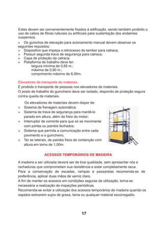 Os elevadores de materiais devem dispor de:
Ø Sistema de frenagem automática;
Ø Sistema de trava de segurança para mantê-lo
parado em altura, além do freio do motor;
Ø Interruptor de corrente para que só se movimente
com portas ou painéis fechados;
Ø Sistema que permita a comunicação entre cada
pavimento e o guincheiro;
Ø Ter as laterais, de painéis ﬁxos de contenção com
altura em torno de 1,00m.
Elevadores de transporte de materiais
É proibido o transporte de pessoas nos elevadores de materiais.
O posto de trabalho do guincheiro deve ser isolado, dispondo de proteção segura
contra queda de materiais.
A madeira a ser utilizada deverá ser de boa qualidade, sem apresentar nós e
rachaduras que comprometam sua resistência e estar completamente seca.
Para a conservação de escadas, rampas e passarelas recomenda-se de
preferência, aplicar duas mãos de verniz claro.
A ﬁm de manter os acessos em condições seguras de utilização, torna-se
necessária a realização de inspeções periódicas.
Recomenda-se evitar a utilização dos acessos temporários de madeira quando os
sapatos estiverem sujos de graxa, lama ou qualquer material escorregadio.
Ø Os guinchos de elevação para acionamento manual devem observar os
seguintes requisitos:
Ø Dispositivo que impeça o retrocesso do tambor para catraca;
Ø Possuir segunda trava de segurança para catraca;
Ø Capa de proteção da catraca;
Ø Plataforma de trabalho deve ter:
largura mínima de 0,65 m.;
máxima de 0,90 m.;
comprimento máximo de 8,00m.
Estes devem ser convenientemente ﬁxados à ediﬁcação, sendo também proibido o
uso de cabos de ﬁbras naturais ou artiﬁciais para sustentação dos andaimes
suspensos.
ACESSOS TEMPORÁRIOS DE MADEIRA
17
 