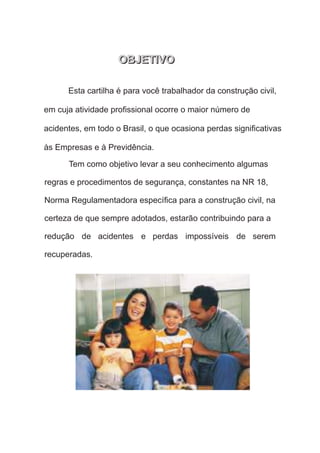 Esta cartilha é para você trabalhador da construção civil,
em cuja atividade proﬁssional ocorre o maior número de
acidentes, em todo o Brasil, o que ocasiona perdas signiﬁcativas
Tem como objetivo levar a seu conhecimento algumas
regras e procedimentos de segurança, constantes na NR 18,
Norma Regulamentadora especíﬁca para a construção civil, na
certeza de que sempre adotados, estarão contribuindo para a
redução de acidentes e perdas impossíveis de serem
OBJETIVO
OBJETIVO
 