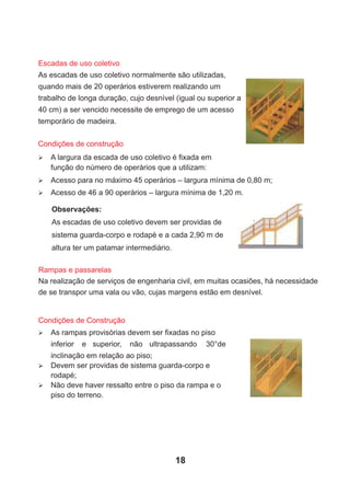 Ø A largura da escada de uso coletivo é ﬁxada em
função do número de operários que a utilizam:
Ø Acesso para no máximo 45 operários – largura mínima de 0,80 m;
Ø Acesso de 46 a 90 operários – largura mínima de 1,20 m.
Condições de construção
Observações:
As escadas de uso coletivo devem ser providas de
sistema guarda-corpo e rodapé e a cada 2,90 m de
altura ter um patamar intermediário.
Rampas e passarelas
Na realização de serviços de engenharia civil, em muitas ocasiões, há necessidade
de se transpor uma vala ou vão, cujas margens estão em desnível.
Ø As rampas provisórias devem ser ﬁxadas no piso
inferior e superior, não ultrapassando 30°de
inclinação em relação ao piso;
Ø Devem ser providas de sistema guarda-corpo e
rodapé;
Ø Não deve haver ressalto entre o piso da rampa e o
piso do terreno.
Condições de Construção
Escadas de uso coletivo
As escadas de uso coletivo normalmente são utilizadas,
quando mais de 20 operários estiverem realizando um
trabalho de longa duração, cujo desnível (igual ou superior a
40 cm) a ser vencido necessite de emprego de um acesso
temporário de madeira.
18
 