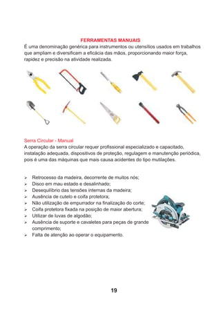 FERRAMENTAS MANUAIS
É uma denominação genérica para instrumentos ou utensílios usados em trabalhos
que ampliam e diversiﬁcam a eﬁcácia das mãos, proporcionando maior força,
rapidez e precisão na atividade realizada.
Serra Circular - Manual
A operação da serra circular requer proﬁssional especializado e capacitado,
instalação adequada, dispositivos de proteção, regulagem e manutenção periódica,
pois é uma das máquinas que mais causa acidentes do tipo mutilações.
Ø Retrocesso da madeira, decorrente de muitos nós;
Ø Disco em mau estado e desalinhado;
Ø Desequilíbrio das tensões internas da madeira;
Ø Ausência de cutelo e coifa protetora;
Ø Não utilização de empurrador na ﬁnalização do corte;
Ø Coifa protetora ﬁxada na posição de maior abertura;
Ø Utilizar de luvas de algodão;
Ø Ausência de suporte e cavaletes para peças de grande
comprimento;
Ø Falta de atenção ao operar o equipamento.
19
 