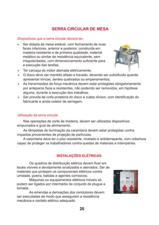 Ø Ter carcaça do motor aterrada eletricamente;
Ø O disco deve ser mantido aﬁado e travado, devendo ser substituído quando
apresentar trincas, dentes quebrados ou empenamentos;
Ø As transmissões de força mecânica devem estar protegidas obrigatoriamente
por anteparos ﬁxos e resistentes, não podendo ser removidos, em hipótese
alguma, durante a execução dos trabalhos;
Ø Ser provida de coifa protetora do disco e cutelo divisor, com identiﬁcação do
fabricante e ainda coletor de serragem.
Nas operações de corte de madeira, devem ser utilizados dispositivos
empurrados e guia de alinhamento.
As lâmpadas de iluminação da carpintaria devem estar protegidas contra
impactos provenientes de projeção de partículas.
A carpintaria deve ter o piso resistente, nivelado e antiderrapante, com cobertura
capaz de proteger os trabalhadores contra quedas de materiais e intempéries.
Os quadros de distribuição elétrica devem ﬁcar em
locais visíveis e devidamente sinalizados e aterrados. Ser de
materiais que protejam os componentes elétricos contra
umidade, poeira, batidas e agentes corrosivos.
Máquinas ou equipamentos elétricos móveis só
podem ser ligados por intermédio de conjunto de plugue e
tomada.
As emendas e derivações dos condutores devem
ser executadas de modo que assegurem a resistência
mecânica e contato elétrico adequado.
Dispositivos que a serra circular deverá ter:
Ø Ser dotada de mesa estável, com fechamento de suas
faces inferiores, anterior e posterior, construída em
madeira resistente e de primeira qualidade, material
metálico ou similar de resistência equivalente, sem
irregularidades, com dimensionamento suﬁciente para
a execução das tarefas;
Utilização da serra circular
INSTALAÇÕES ELÉTRICAS
SERRA CIRCULAR DE MESA
20
 