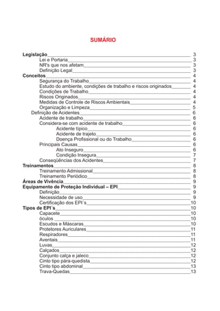 SUMÁRIO
Legislação 3
Lei e Portaria 3
NR's que nos afetam 3
Deﬁnição Legal 3
Conceitos 4
Segurança do Trabalho 4
Estudo do ambiente, condições de trabalho e riscos originados 4
Condições de Trabalho 4
Riscos Originados 4
Medidas de Controle de Riscos Ambientais 4
Organização e Limpeza 5
Deﬁnição de Acidentes 6
Acidente de trabalho 6
Considera-se com acidente de trabalho 6
Acidente típico 6
Acidente de trajeto 6
Doença Proﬁssional ou do Trabalho 6
Principais Causas 6
Ato Inseguro 6
Condição Insegura 7
Conseqüências dos Acidentes 7
Treinamentos 8
Treinamento Admissional 8
Treinamento Periódico 8
Áreas de Vivência 9
Equipamento de Proteção Individual – EPI 9
Deﬁnição 9
Necessidade de uso 9
Certiﬁcação dos EPI´s 10
Tipos de EPI´s 10
Capacete 10
óculos 10
Escudos e Máscaras 10
Protetores Auriculares 11
Respiradores 11
Aventais 11
Luvas 12
Calçados 12
Conjunto calça e jaleco 12
Cinto tipo pára-quedista 12
Cinto tipo abdominal 13
Trava-Quedas 13
 