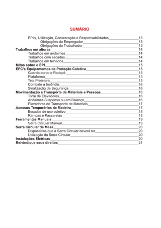 EPI's, Utilização, Conservação e Responsabilidades 13
Obrigações do Empregador 13
Obrigações do Trabalhador 13
Trabalhos em alturas 14
Trabalhos em andaimes 14
Trabalhos com escadas 14
Trabalhos em telhados 14
Mitos sobre o EPI 15
EPC's Equipamentos de Proteção Coletiva 15
Guarda-corpo e Rodapé 15
Plataforma 15
Tela Protetora 15
Combate a Incêndio 16
Sinalização de Segurança 16
Movimentação e Transporte de Materiais e Pessoas 16
Torre de Elevadores 16
Andaimes Suspenso ou em Balanço 16
Elevadores de Transporte de Materiais 17
Acessos Temporários de Madeira 17
Escadas de uso coletivo 18
Rampas e Passarelas 18
Ferramentas Manuais 19
Serra Circular Manual 19
Serra Circular de Mesa 20
Dispositivos que a Serra Circular deverá ter 20
Utilização da Serra Circular 20
Instalações Elétricas 20
Reivindique seus direitos 21
SUMÁRIO
 