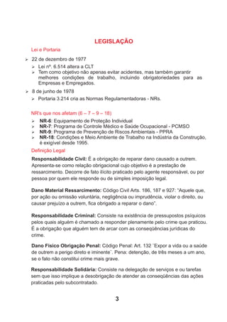 Ø Lei nº. 6.514 altera a CLT
Ø Tem como objetivo não apenas evitar acidentes, mas também garantir
melhores condições de trabalho, incluindo obrigatoriedades para as
Empresas e Empregados.
NR's que nos afetam (6 – 7 – 9 – 18)
LEGISLAÇÃO
3
Lei e Portaria
Ø 22 de dezembro de 1977
Ø 8 de junho de 1978
Ø Portaria 3.214 cria as Normas Regulamentadoras - NRs.
Ø NR-6: Equipamento de Proteção Individual
Ø NR-7: Programa de Controle Médico e Saúde Ocupacional - PCMSO
Ø NR-9: Programa de Prevenção de Riscos Ambientais - PPRA
Ø NR-18: Condições e Meio Ambiente de Trabalho na Indústria da Construção,
é exigível desde 1995.
Responsabilidade Civil: É a obrigação de reparar dano causado a outrem.
Apresenta-se como relação obrigacional cujo objetivo é a prestação de
ressarcimento. Decorre de fato ilícito praticado pelo agente responsável, ou por
pessoa por quem ele responde ou de simples imposição legal.
Dano Material Ressarcimento: Código Civil Arts. 186, 187 e 927: “Aquele que,
por ação ou omissão voluntária, negligência ou imprudência, violar o direito, ou
causar prejuízo a outrem, ﬁca obrigado a reparar o dano”.
Responsabilidade Criminal: Consiste na existência de pressupostos psíquicos
pelos quais alguém é chamado a responder plenamente pelo crime que praticou.
É a obrigação que alguém tem de arcar com as conseqüências jurídicas do
crime.
Dano Físico Obrigação Penal: Código Penal: Art. 132 ¨Expor a vida ou a saúde
de outrem a perigo direto e iminente¨. Pena: detenção, de três meses a um ano,
se o fato não constitui crime mais grave.
Responsabilidade Solidária: Consiste na delegação de serviços e ou tarefas
sem que isso implique a desobrigação de atender as conseqüências das ações
praticadas pelo subcontratado.
Deﬁnição Legal
 
