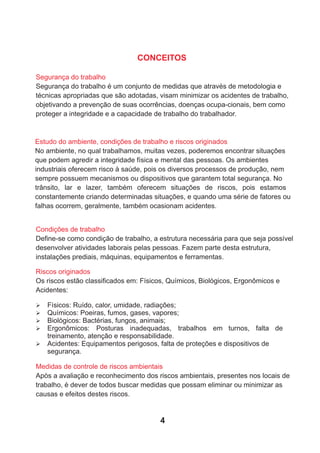 Segurança do trabalho
Segurança do trabalho é um conjunto de medidas que através de metodologia e
técnicas apropriadas que são adotadas, visam minimizar os acidentes de trabalho,
objetivando a prevenção de suas ocorrências, doenças ocupa-cionais, bem como
proteger a integridade e a capacidade de trabalho do trabalhador.
Estudo do ambiente, condições de trabalho e riscos originados
No ambiente, no qual trabalhamos, muitas vezes, poderemos encontrar situações
que podem agredir a integridade física e mental das pessoas. Os ambientes
industriais oferecem risco à saúde, pois os diversos processos de produção, nem
sempre possuem mecanismos ou dispositivos que garantem total segurança. No
trânsito, lar e lazer, também oferecem situações de riscos, pois estamos
constantemente criando determinadas situações, e quando uma série de fatores ou
falhas ocorrem, geralmente, também ocasionam acidentes.
Condições de trabalho
Deﬁne-se como condição de trabalho, a estrutura necessária para que seja possível
desenvolver atividades laborais pelas pessoas. Fazem parte desta estrutura,
instalações prediais, máquinas, equipamentos e ferramentas.
CONCEITOS
Riscos originados
Os riscos estão classiﬁcados em: Físicos, Químicos, Biológicos, Ergonômicos e
Acidentes:
Medidas de controle de riscos ambientais
Após a avaliação e reconhecimento dos riscos ambientais, presentes nos locais de
trabalho, é dever de todos buscar medidas que possam eliminar ou minimizar as
causas e efeitos destes riscos.
Ø Físicos: Ruído, calor, umidade, radiações;
Ø Químicos: Poeiras, fumos, gases, vapores;
Ø Biológicos: Bactérias, fungos, animais;
Ø Ergonômicos: Posturas inadequadas, trabalhos em turnos, falta de
treinamento, atenção e responsabilidade.
Ø Acidentes: Equipamentos perigosos, falta de proteções e dispositivos de
segurança.
4
 