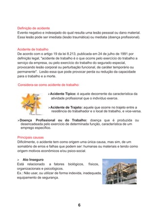 Deﬁnição de acidente
Evento negativo e indesejado do qual resulta uma lesão pessoal ou dano material.
Essa lesão pode ser imediata (lesão traumática) ou mediata (doença proﬁssional).
Acidente de trabalho
De acordo com o artigo 19 da lei 8.213, publicada em 24 de julho de 1991 por
deﬁnição legal, "acidente de trabalho é o que ocorre pelo exercício do trabalho a
serviço da empresa, ou pelo exercício do trabalho do segurado especial,
provocando lesão corporal ou perturbação funcional, de caráter temporário ou
permanente". Lesão essa que pode provocar perda ou redução da capacidade
para o trabalho e a morte.
Considera-se como acidente de trabalho:
ØAcidente Típico: é aquele decorrente da característica da
atividade proﬁssional que o indivíduo exerce.
ØAcidente de Trajeto: aquele que ocorre no trajeto entre a
residência do trabalhador e o local de trabalho, e vice-versa.
ØDoença Proﬁssional ou do Trabalho: doença que é produzida ou
desencadeada pelo exercício de determinada função, característica de um
emprego especíﬁco.
Principais causas
Diﬁcilmente, o acidente tem como origem uma única causa, mas sim, de um
somatório de erros e falhas que podem ser: humanas ou materiais e tendo como
origem motivos econômicos e/ou psico-social.
Ø Ato Inseguro
Está relacionado a fatores biológicos, físicos,
organizacionais e psicológicos.
Ex.: Não usar, ou utilizar de forma indevida, inadequada,
equipamento de segurança.
6
 