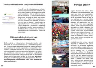 Técnico-administrativos conquistam identidade!
Foram 20 anos de muita luta para que os trabalhadores conquistassem a Lei nº 11.091/06 que
reconheceu o papel dos técnico-administrativos
nas universidades. Esta lei definiu as atribuições de nosso fazer. Os técnico-administrativos
podem atuar em todas as áreas que tenham
interface com o tripé ensino-pesquisa-extensão. Para tornar isso uma realidade, os sindicatos, entre eles o Sintuf-MT, pressionaram os
deputados federais e senadores em todos os
Estados, explicando a importância e viabilidade
do técnico-administrativo nas universidades. A
identidade afirma que todos são importantes,
independente de sua formação e função na
universidade.

O técnico-administrativo no tripé
ensino-pesquisa-extensão
De forma direta ou indiretamente, o técnico-administrativo pode
fazer parte de bancas de mestrado, ser o orientador de graduados, ministrar cursos de extensão, coordenar projetos de pesquisa, ser professor de curso de capacitação, e de cursos latu e strictu sensu. Fazer parte deste tripé da educação colocou os técnico-administrativos em uma nova perspectiva na carreira e na instituição, contribuindo ainda mais com a sociedade. A ampliação da
dimensão do nosso fazer coaduna com a visão de Boaventura
Santos na livro ‘Pelas Mãos de Alice’ ao afirmar que “a universidade para ser referência para sociedade precisa se democratizar internamente, reconhecendo todos como docentes de
saberes diferentes”.
06

Por que greve?
A greve deve ser vista como a última
ferramenta que os trabalhadores possuem para forçar uma negociação e
conquistarem avanços. Mas por que
ela é necessária? Devido a falta de
uma data base para o servidor público.
Na iniciativa privada, os trabalhadores
possuem um determinado mês (em
sua maioria maio) para negociação
coletiva, sendo que o reajuste deve ser
acordado entre patrão e sindicato. Esta
data base não existe no serviço público
Federal. Dessa forma, os técnico-administrativos são reféns do Governo e na
hora de negociar dependem exclusivamente da vontade do Governo. Assim a
greve acaba sendo necessária para
garantir conquistas.
A solução para virar a mesa e garantir
dignidade ao trabalhador tem que ser
priorizada. Os sindicatos atualmente
lutam pela regulamentação da Convenção nº 151 da Organização Internacional do Trabalho (OIT). O Governo
Federal já ratificou no Congresso
Nacional o texto por meio do Decreto nº
206/10, mas tem adiado colocar em
prática a data base para seus trabalhadores. O Sintuf-MT está atento e tem
feito a cobrança junto aos parlamentares de Mato Grosso para que se comprometam com a regulamentação da
negociação coletiva.

07

 