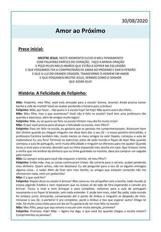 30/08/2020
Amor ao Próximo
Prece inicial:
MESTRE JESUS, NESTE MOMENTO ELEVO O MEU PENSAMENTO
COM PALAVRAS SIMPLES DO CORAÇÃO, FAÇO A MINHA ORAÇÃO
E PEÇO PELOS MEUS IRMÃOS QUE ESTÃO A SOFRER NA ESCURIDÃO
E QUE POSSAMOS TER A COMPREENSÃO DE AMAR AO PRÓXIMO E DAR O PERDÃO
E QUE A LUZ DO GRANDE CRIADOR, TRANSFORME O HOMEM EM AMOR
E QUE POSSAMOS MESTRE JESUS, SERMOS COMO O SENHOR
QUE ASSIM SEJA!
História: A Felicidade de Felipinho:
Mãe: Felipinho, meu filho, você está atrasado para a escola! Vamos, levanta! Ainda precisa tomar
banho e café da manhã! Você vai acabar perdendo o horário para o ônibus!
Felipinho: Mãe, por favor… não quero ir à escola hoje! Só hoje! Não quero outro dia infeliz…
Mãe: Meu filho, mas o que aconteceu? Você não é feliz na escola? Você tem uma professora tão
querida e atenciosa, além de amigos muito legais!
Felipinho: Mãe, eu só queria ser feliz na escola! Ontem meu dia foi muito triste!
Mãe: O que você precisa para alcançar a felicidade na escola, meu filho?!
Felipinho: Para ser feliz na escola, eu gostaria que as pessoas me cumprimentassem, dissessem bom
dia! Ontem quando eu cheguei ninguém me disse bom dia: o seu Zé – o nosso porteiro brincalhão, a
professora Carolina também não, muito menos os meus amigos na sala! Depois, começou a aula de
matemática! Eu sou fera! Terminei os exercícios antes de todo mundo e fiquei de boa! Mas quando
começou a aula de português, senti muita dificuldade e ninguém se ofereceu para me ajudar! Quando
tocou o sinal para o recreio, descobri que eu tinha esquecido meu lanche em casa. Que tristeza! Sorte
a minha que me lembrei do dinheiro que eu tinha guardado na mochila, dava pra comprar um salgado
pelo menos!
Mãe: Eu sempre aviso para você não esquecer o lanche, né meu filho?!
Felipinho: Então mãe, mas as coisas continuaram tristes. Na correria para o recreio, acabei perdendo
meu dinheiro. Quem achou, não me devolveu! Eu até perguntei para o seu Zé se alguém entregou
alguma coisa… e nada! Além de ficar sem meu lanche, os amigos que estavam comendo não me
ofereceram nada, nem um pedacinho!
Mãe: E o que você fez?
Felipinho: Depois disso eu resolvi é brincar! Mas como eu me atrapalhei com o lanche, todo mundo já
estava jogando futebol e nem repararam que eu estava ali do lado de fora esperando o convite pra
brincar. Tocou o sinal e nem brinquei e para completar, voltamos para a aula de português
novamente e eu fiquei lá boiando, sem nada entender. E ainda tem mais, mãe! Na saída, todo mundo
foi embora junto, brincando, conversando até o ponto de ônibus e ninguém se despediu de mim.
Inclusive o seu Zé, o porteiro! E pra completar, perdi o ônibus e tive que esperar outro! Chega né
mãe, foi muita coisa chata para um dia só! Eu gostaria de ser mais feliz na escola!
Mãe: Meu filho, peço que seja sincero e escute com muita atenção, promete?
Felipinho: Prometo, mãe! Mãe: – Agora me diga, o que você fez quando chegou a escola ontem?
Cumprimentou as pessoas?
 
