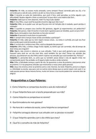 Felipinho: Ah mãe, eu estava muito atrasado, como sempre! Passei correndo pelo seu Zé, e fui
correndo para a sala de aula, sentei e já abri os meus livros e caderno!
Mãe: E durante as aulas de matemática, que você é fera, você percebeu se tinha alguém com
dificuldade? Ajudou alguém a fazer os exercícios? Já que não é uma matéria tão fácil…
Felipinho: Sabe que eu nem observei, mãe?! Eu faço tudo rápido!
Mãe: E meu filho, o que você faz quando encontra algo que não é seu?
Felipinho: Mãe, se eu puder usar até que fico pra mim né! Achado não é roubado, quem perdeu é
relaxado!
Mãe: E quando eu prepara seus lanches tão gostosos, alguém já experimentou um pedacinho?
Felipinho: Até parece, mãe! O lanche é muito bom e gostoso para ser dividido, quero só pra mim!
Mãe: Qual a brincadeira mais divertida na hora do recreio?
Felipinho: O pessoal é muito bom na queimada!
Mãe: E sempre tem crianças novas sendo convidadas a participar?
Felipinho: Xi mãe, sabe que eu nem reparo nessas coisas… eu estou é curtindo, pra quê vou ficar
observando quem está brincando ou não?!
Mãe: E na hora de ir embora meu filho, você se despede das pessoas?
Felipinho: Olha mãe, o ônibus chega muito rápido, eu tenho que sair correndo, não dá tempo de
dizer tchau pra ninguém!
Mãe: Agora, seja sincero e observe as suas atitudes. Tudo o que você gostaria que as pessoas
fizessem para você ter um dia mais feliz, você também faz por elas? Pense nas atitudes das
pessoas, que deixaram seu dia infeliz ontem e pense nas atitudes que você também fez. Pensou?
Felipinho: É, pensando bem, eu acho que eu também posso deixar o dia de alguém triste me
comportando assim! Na verdade, eu fiz igual a todo mundo e ainda reclamei.
Mãe: Filho, a felicidade começa a partir de nós. Se queremos o amor do próximo, precisamos amar
ao próximo. E é nas pequenas atitudes que mostramos o nosso amor pelas pessoas.
Mãe: Jesus nos ensinou amar ao próximo como a nós mesmos. Se você, Felipinho, procura a alegria
e a felicidade na escola, seja para com os outros como deseja que os outros sejam com você. E se
cada pessoa pensar dessa mesma forma, muito em breve a sua escola poderá ter somente dias de
alegria!
1 –Como Felipinho se comportava durante a aula de matemática?
2 – O que Felipinho fazia com o lanche preparado por sua mãe?
3 – Como Felipinho se comportava no recreio?
4 - Qual brincadeira ele mais gostava?
5 – Na hora de ir embora da escola, como Felipinho se comportava?
6 – Felipinho conseguia observar suas atitudes com as pessoas na escola?
7 – O que Felipinho aprendeu com o dia infeliz que viveu?
8 – Qual foi o conselho da mãe de Felipinho?
Perguntinhas e Caça-Palavras:
 
