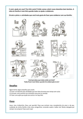 E você, ajuda em casa? Fica feliz assim? Então vamos colorir esses desenhos bem bonitos. A
vida em família é mais feliz quando todos se ajuda e colaboram.
Circule e pinte a s atividades que você mais gosta de fazer para colaborar com sua família:
Desafios
Agora temos alguns desafios para vocês:
1º Fazer um desenho das atividades que tem feito durante esse tempo sem aulas
2º Escrever uma cartinha nos contando como tem se sentido
3º Fazer uma ação que ajude aos outros e te faça feliz
Prece
Jesus, meu irmãozinho, Deus, pai querido! Peço que encham meu coraçãozinho de amor e de paz,
cuidando da minha família e dos meus amiguinhos, enviando saúde a todos nós! Muito obrigada por
sempre nos amparar! Que assim seja!
Você percebeu que todos estão sorrindo?
Todos ficam mais felizes quando há colaboração no lar!
 