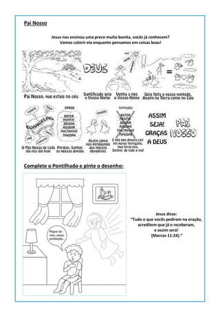 Pai Nosso
Jesus nos ensinou uma prece muito bonita, vocês já conhecem?
Vamos colorir ela enquanto pensamos em coisas boas!
Complete o Pontilhado e pinte o desenho:
Jesus disse:
“Tudo o que vocês pedirem na oração,
acreditem que já o receberam,
e assim será!
(Marcos 11:24).”
 