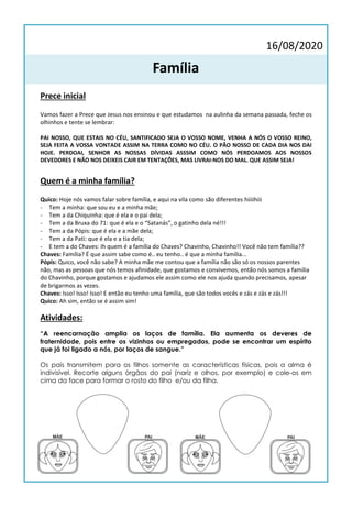 16/08/2020
Família
Prece inicial
Vamos fazer a Prece que Jesus nos ensinou e que estudamos na aulinha da semana passada, feche os
olhinhos e tente se lembrar:
PAI NOSSO, QUE ESTAIS NO CÉU, SANTIFICADO SEJA O VOSSO NOME, VENHA A NÓS O VOSSO REINO,
SEJA FEITA A VOSSA VONTADE ASSIM NA TERRA COMO NO CÉU. O PÃO NOSSO DE CADA DIA NOS DAI
HOJE. PERDOAI, SENHOR AS NOSSAS DÍVIDAS ASSSIM COMO NÓS PERDOAMOS AOS NOSSOS
DEVEDORES E NÃO NOS DEIXEIS CAIR EM TENTAÇÕES, MAS LIVRAI-NOS DO MAL. QUE ASSIM SEJA!
Quem é a minha família?
Quico: Hoje nós vamos falar sobre família, e aqui na vila como são diferentes hiiiihiii
- Tem a minha: que sou eu e a minha mãe;
- Tem a da Chiquinha: que é ela e o pai dela;
- Tem a da Bruxa do 71: que é ela e o “Satanás”, o gatinho dela né!!!
- Tem a da Pópis: que é ela e a mãe dela;
- Tem a da Pati: que é ela e a tia dela;
- E tem a do Chaves: Ih quem é a família do Chaves? Chavinho, Chavinho!! Você não tem família??
Chaves: Família? É que assim sabe como é.. eu tenho.. é que a minha família...
Pópis: Quico, você não sabe? A minha mãe me contou que a família não são só os nossos parentes
não, mas as pessoas que nós temos afinidade, que gostamos e convivemos, então nós somos a família
do Chavinho, porque gostamos e ajudamos ele assim como ele nos ajuda quando precisamos, apesar
de brigarmos as vezes.
Chaves: Isso! Isso! Isso! E então eu tenho uma família, que são todos vocês e zás e zás e zás!!!
Quico: Ah sim, então se é assim sim!
Atividades:
“A reencarnação amplia os laços de família. Ela aumenta os deveres de
fraternidade, pois entre os vizinhos ou empregados, pode se encontrar um espírito
que já foi ligado a nós, por laços de sangue.”
Os pais transmitem para os filhos somente as características físicas, pois a alma é
indivisível. Recorte alguns órgãos do pai (nariz e olhos, por exemplo) e cole-os em
cima da face para formar o rosto do filho e/ou da filha.
 