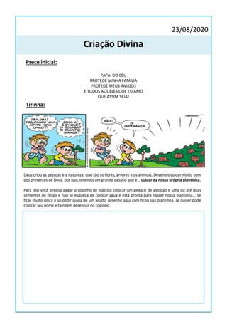 23/08/2020
Criação Divina
Prece inicial:
PAPAI DO CÉU
PROTEGE MINHA FAMÍLIA
PROTEGE MEUS AMIGOS
E TODOS AQUELES QUE EU AMO
QUE ASSIM SEJA!
Tirinha:
Deus criou as pessoas e a natureza, que são as flores, árvores e os animais. Devemos cuidar muito bem
dos presentes de Deus. por isso, teremos um grande desafio que é... cuidar da nossa própria plantinha.
Para isso você precisa pegar o copinho de plástico colocar um pedaço de algodão e uma ou até duas
sementes de feijão e não se esqueça de colocar água e está pronta para nascer nossa plantinha... Se
ficar muito difícil é só pedir ajuda de um adulto desenhe aqui com ficou sua plantinha, se quiser pode
colocar seu nome e também desenhar no copinho.
 