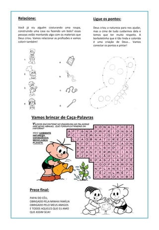 Você já viu alguém costurando uma roupa,
construindo uma casa ou fazendo um bolo? essas
pessoas estão montando algo com os materiais que
Deus criou. Vamos relacionar as profissões e vamos
colorir também!
Relacione:
Deus criou a natureza para nos ajudar,
mas a cima de tudo cuidarmos dela e
temos que ter muito respeito. A
borboletinha que é tão linda e colorida
é uma criação de Deus... Vamos
conectar os pontos e pintar!
Ligue os pontos:
Vamos brincar de Caça-Palavras
Prece final:
PAPAI DO CÉU,
OBRIGADO PELA MINHA FAMÍLIA
OBRIGADO PELO MEUS AMIGOS
E TODOS AQUELES QUE EU AMO
QUE ASSIM SEJA!
 